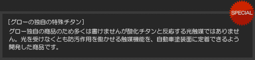 [ グローの独自の特殊チタン ] グロー独自の商品のため多くは書けませんが酸化チタンと反応する光触媒ではありません。光を受けなくとも防汚作用を働かせる触媒機能を、自動車塗装面に定着できるよう開発した商品です。